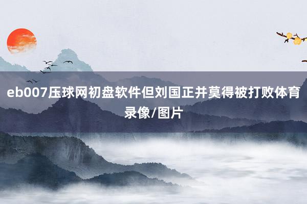 eb007压球网初盘软件但刘国正并莫得被打败体育录像/图片