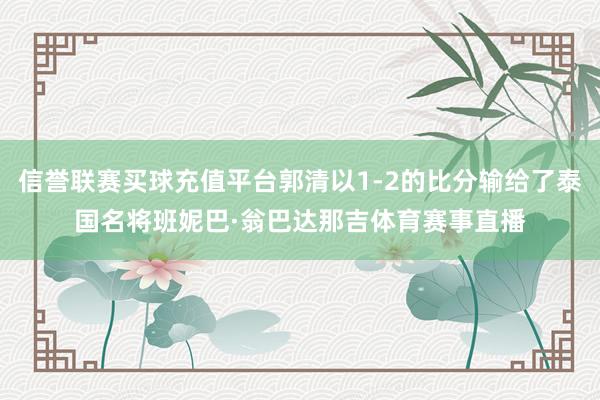 信誉联赛买球充值平台郭清以1-2的比分输给了泰国名将班妮巴·翁巴达那吉体育赛事直播
