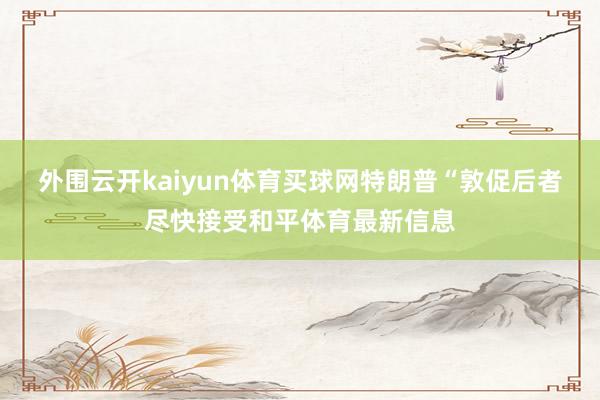 外围云开kaiyun体育买球网特朗普“敦促后者尽快接受和平体育最新信息