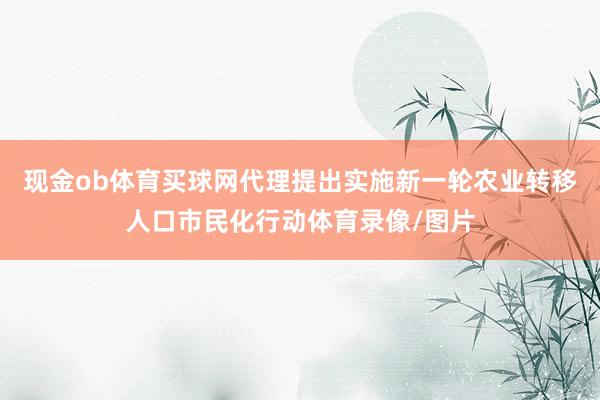 现金ob体育买球网代理提出实施新一轮农业转移人口市民化行动体育录像/图片