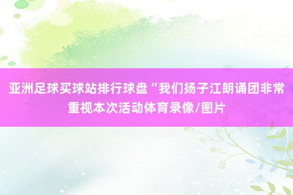亚洲足球买球站排行球盘“我们扬子江朗诵团非常重视本次活动体育录像/图片