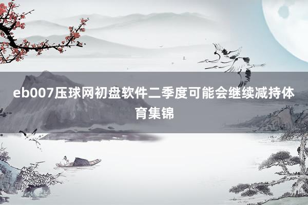 eb007压球网初盘软件二季度可能会继续减持体育集锦