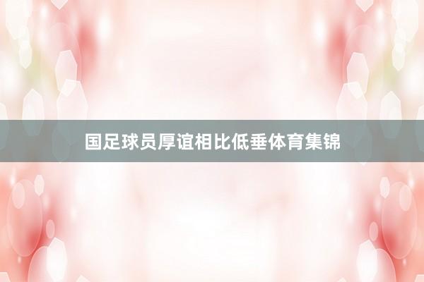 国足球员厚谊相比低垂体育集锦
