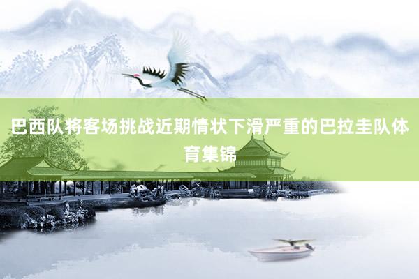 巴西队将客场挑战近期情状下滑严重的巴拉圭队体育集锦