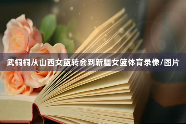 武桐桐从山西女篮转会到新疆女篮体育录像/图片