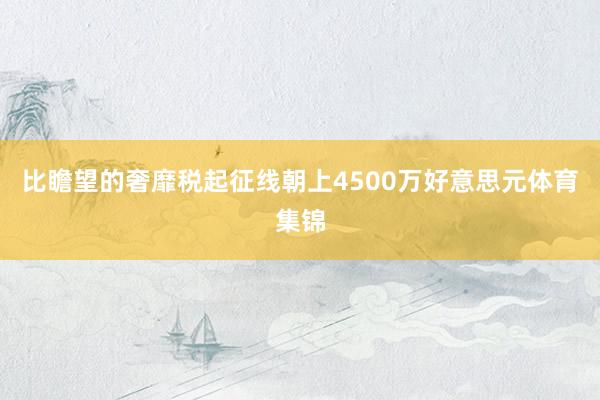 比瞻望的奢靡税起征线朝上4500万好意思元体育集锦