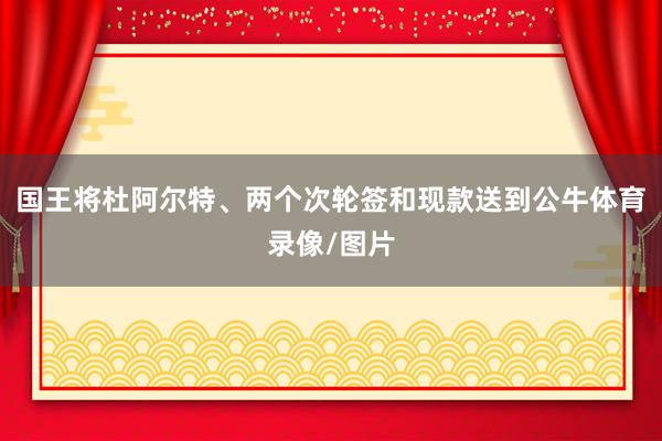 国王将杜阿尔特、两个次轮签和现款送到公牛体育录像/图片