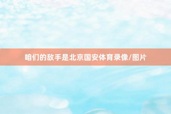 咱们的敌手是北京国安体育录像/图片