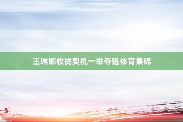 王琳娜收拢契机一举夺魁体育集锦