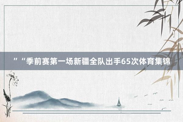 ”　　“季前赛第一场新疆全队出手65次体育集锦