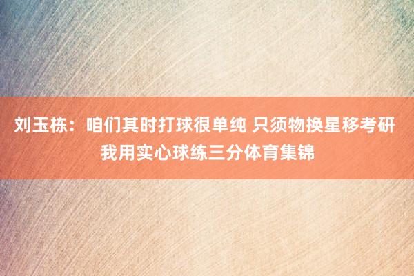 刘玉栋：咱们其时打球很单纯 只须物换星移考研 我用实心球练三分体育集锦